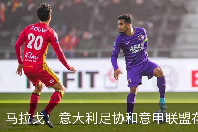 马拉戈：意大利足协和意甲联盟存在冲突 这两个领域必须沟通
